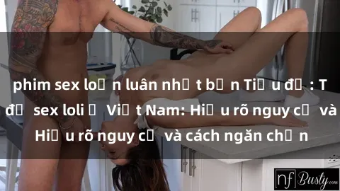 phim sex loạn luân nhật bản Tiều đề: Tìm hiểu về vấn đề sex loli ở Việt Nam: Hiểu rõ nguy cơ và cách ngăn chặn