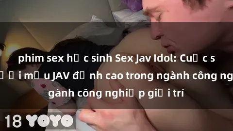 phim sex học sinh Sex Jav Idol: Cuộc sống của người mẫu JAV đỉnh cao trong ngành công nghiệp giải trí
