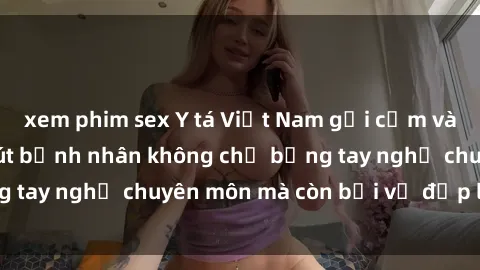 xem phim sex Y tá Việt Nam gợi cảm và quyến rũ, cuốn hút bệnh nhân không chỉ bằng tay nghề chuyên môn mà còn bởi vẻ đẹp lôi cuốn.