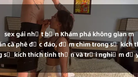 sex gái nhật bản Khám phá không gian mới lạ tại sex quán cà phê độc đáo, đắm chìm trong sự kích thích tinh thần và trải nghiệm đầy bất ngờ!