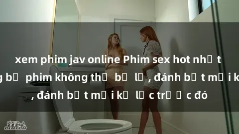 xem phim jav online Phim sex hot nhất năm  Top những bộ phim không thể bỏ lỡ, đánh bật mọi kỷ lục trước đó