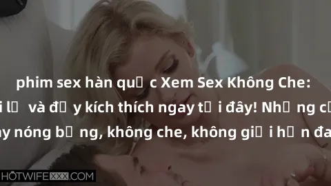 phim sex hàn quốc Xem Sex Không Che: Trải nghiệm mới lạ và đầy kích thích ngay tại đây! Những cảnh quay nóng bỏng, không che, không giới hạn đang chờ đón bạn. Đừng bỏ lỡ!