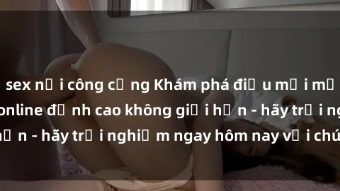 sex nơi công cộng Khám phá điều mới mẻ với dịch vụ sex online đỉnh cao không giới hạn - hãy trải nghiệm ngay hôm nay với chúng tôi!