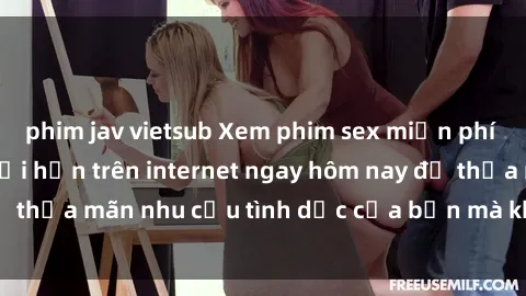 phim jav vietsub Xem phim sex miễn phí hoàn toàn không giới hạn trên internet ngay hôm nay để thỏa mãn nhu cầu tình dục của bạn mà không tốn chi phí.