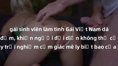 gái sinh viên làm tình Gái Việt Nam dâm đãng làm tình say đắm, khiến người đối diện không thể cưỡng lại được. Hãy trải nghiệm cảm giác mê ly biết bao của phong cách yêu đương đậm chất dân tộc!