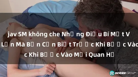jav SM không che Những Điều Bí Mật Về Sex Người Lớn Mà Bạn Cần Biết Trước Khi Bước Vào Mối Quan Hệ