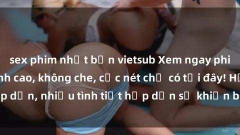 sex phim nhật bản vietsub Xem ngay phim sex full HD đỉnh cao, không che, cực nét chỉ có tại đây! Hấp dẫn, nhiều tình tiết hấp dẫn sẽ khiến bạn thỏa mãn đắm say.