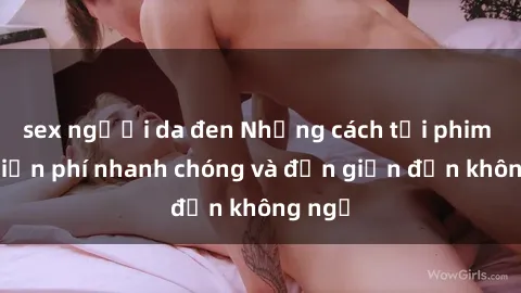 sex người da đen Những cách tải phim sex miễn phí nhanh chóng và đơn giản đến không ngờ