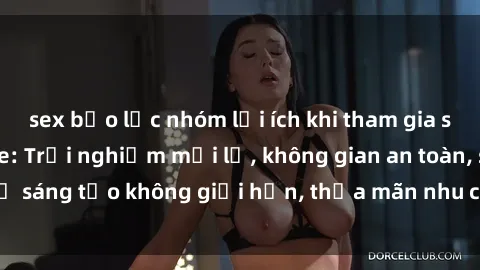 sex bạo lực nhóm lợi ích khi tham gia sex online không che: Trải nghiệm mới lạ, không gian an toàn, sự sáng tạo không giới hạn, thỏa mãn nhu cầu tình dục của bạn.
