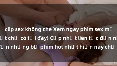 clip sex không che Xem ngay phim sex mới nhất, hấp dẫn nhất chỉ có tại đây! Cập nhật liên tục đến những bộ phim hot nhất hiện nay chỉ trong vài cú click!