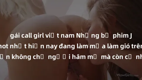 gái call girl việt nam Những bộ phim JAV idol không che hot nhất hiện nay đang làm mưa làm gió trên mạng, hấp dẫn không chỉ người hâm mộ mà còn cả những ai mới tìm hiểu về thể loại này!