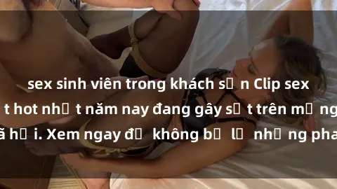 sex sinh viên trong khách sạn Clip sex sinh viên mới nhất hot nhất năm nay đang gây sốt trên mạng xã hội. Xem ngay để không bỏ lỡ những pha nóng không thể bỏ qua!