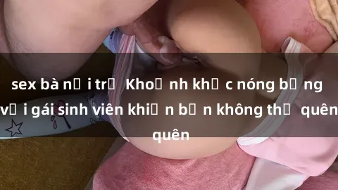 sex bà nội trợ Khoảnh khắc nóng bỏng với gái sinh viên khiến bạn không thể quên