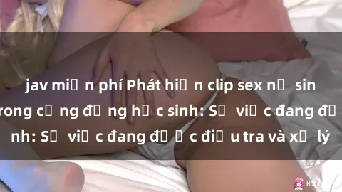 jav miễn phí Phát hiện clip sex nữ sinh gây chấn động trong cộng đồng học sinh: Sự việc đang được điều tra và xử lý