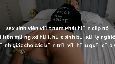 sex sinh viên việt nam Phát hiện clip nóng sinh viên gây sốt trên mạng xã hội, học sinh bị xử lý nghiêm ngặt. Đây là cảnh giác cho các bạn trẻ về hậu quả của việc chia sẻ thông tin trái phép trên inte