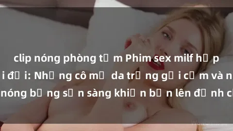 clip nóng phòng tắm Phim sex milf hấp dẫn nhất mọi thời đại: Những cô mẹ da trắng gợi cảm và nóng bỏng sẵn sàng khiến bạn lên đỉnh chỉ trong chớp mắt!