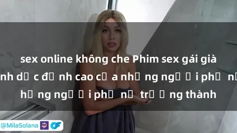 sex online không che Phim sex gái già: Trải nghiệm tình dục đỉnh cao của những người phụ nữ trưởng thành