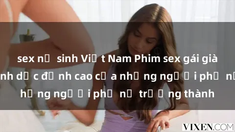 sex nữ sinh Việt Nam Phim sex gái già: Trải nghiệm tình dục đỉnh cao của những người phụ nữ trưởng thành