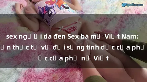 sex người da đen Sex bà mẹ Việt Nam: Câu chuyện thực tế về đời sống tình dục của phụ nữ Việt
