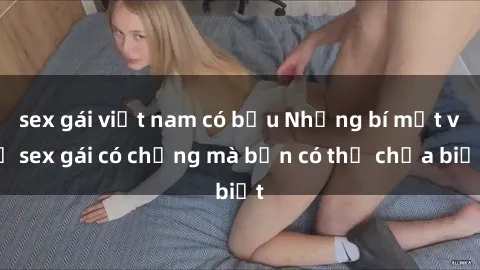 sex gái việt nam có bầu Những bí mật về sex gái có chồng mà bạn có thể chưa biết