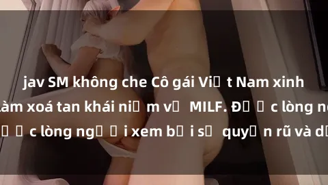jav SM không che Cô gái Việt Nam xinh đẹp và gợi cảm làm xoá tan khái niệm về MILF. Được lòng người xem bởi sự quyến rũ và dễ thương.