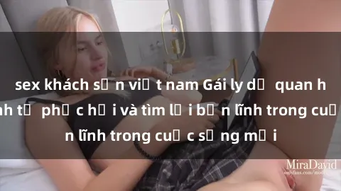 sex khách sạn việt nam Gái ly dị quan hệ: Hành trình tự phục hồi và tìm lại bản lĩnh trong cuộc sống mới