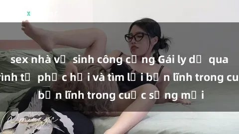 sex nhà vệ sinh công cộng Gái ly dị quan hệ: Hành trình tự phục hồi và tìm lại bản lĩnh trong cuộc sống mới
