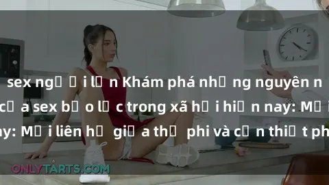 sex người lớn Khám phá những nguyên nhân và hậu quả của sex bạo lực trong xã hội hiện nay: Mối liên hệ giữa thị phi và cần thiết phải ngăn chặn.