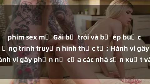 phim sex mỹ Gái bị trói và bị ép buộc làm tình trong chương trình truyền hình thực tế: Hành vi gây phẫn nộ của các nhà sản xuất và người xem.
