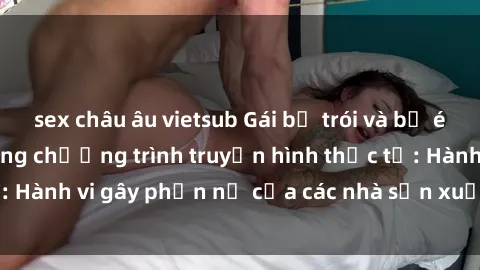 sex châu âu vietsub Gái bị trói và bị ép buộc làm tình trong chương trình truyền hình thực tế: Hành vi gây phẫn nộ của các nhà sản xuất và người xem.