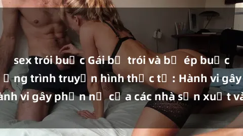 sex trói buộc Gái bị trói và bị ép buộc làm tình trong chương trình truyền hình thực tế: Hành vi gây phẫn nộ của các nhà sản xuất và người xem.