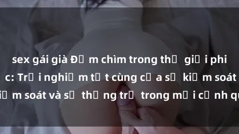 sex gái già Đắm chìm trong thế giới phim sex nô lệ tình dục: Trải nghiệm tột cùng của sự kiểm soát và sự thống trị trong mỗi cảnh quay mãnh liệt