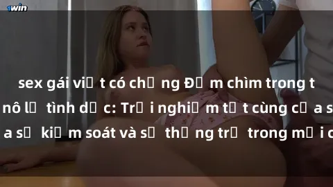 sex gái việt có chồng Đắm chìm trong thế giới phim sex nô lệ tình dục: Trải nghiệm tột cùng của sự kiểm soát và sự thống trị trong mỗi cảnh quay mãnh liệt