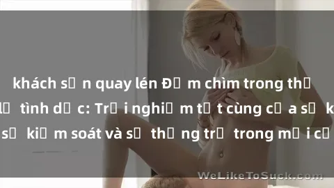 khách sạn quay lén Đắm chìm trong thế giới phim sex nô lệ tình dục: Trải nghiệm tột cùng của sự kiểm soát và sự thống trị trong mỗi cảnh quay mãnh liệt