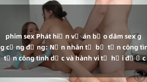 phim sex Phát hiện vụ án bạo dâm sex gây chấn động trong cộng đồng: Nạn nhân tố bị tấn công tình dục và hành vi tệ hại được tiết lộ
