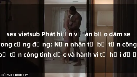 sex vietsub Phát hiện vụ án bạo dâm sex gây chấn động trong cộng đồng: Nạn nhân tố bị tấn công tình dục và hành vi tệ hại được tiết lộ