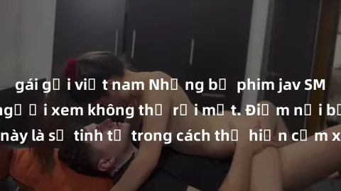 gái gọi việt nam Những bộ phim jav SM không che khiến người xem không thể rời mắt. Điểm nổi bật của thể loại này là sự tinh tế trong cách thể hiện cảm xúc và sự hấp dẫn của những cảnh quay.