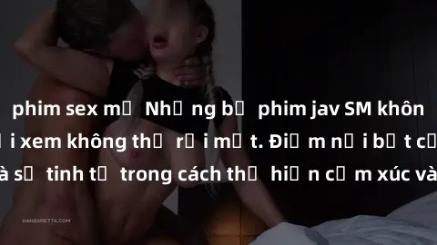 phim sex mỹ Những bộ phim jav SM không che khiến người xem không thể rời mắt. Điểm nổi bật của thể loại này là sự tinh tế trong cách thể hiện cảm xúc và sự hấp dẫn của những cảnh quay.