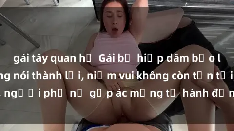gái tây quan hệ Gái bị hiếp dâm bạo lực: Nỗi đau không nói thành lời, niềm vui không còn tồn tại, người phụ nữ gặp ác mộng từ hành động độc ác của kẻ xấu.