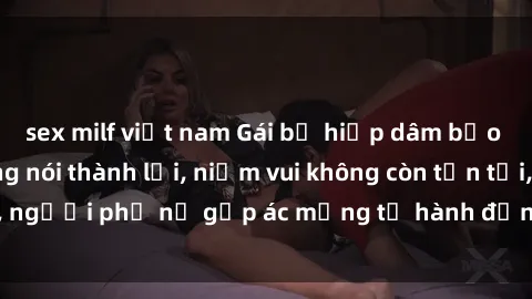 sex milf việt nam Gái bị hiếp dâm bạo lực: Nỗi đau không nói thành lời, niềm vui không còn tồn tại, người phụ nữ gặp ác mộng từ hành động độc ác của kẻ xấu.