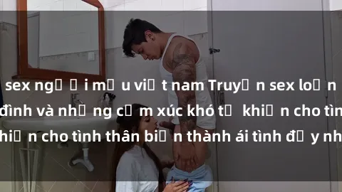 sex người mẫu việt nam Truyện sex loạn luân: Bí mật gia đình và những cảm xúc khó tả khiến cho tình thân biến thành ái tình đầy nhiệt huyết