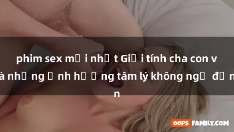 phim sex mới nhất Giới tính cha con và những ảnh hưởng tâm lý không ngờ đến