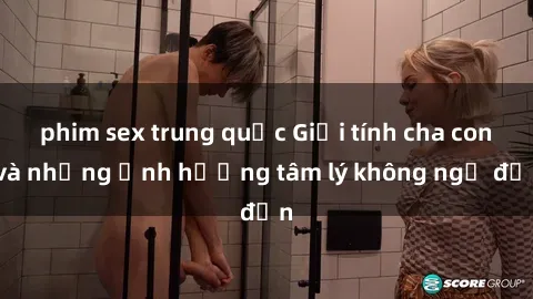 phim sex trung quốc Giới tính cha con và những ảnh hưởng tâm lý không ngờ đến