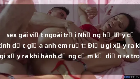 sex gái việt ngoài trời Những hệ lụy của việc có quan hệ tình dục giữa anh em ruột: Điều gì xảy ra khi hành động cấm kỵ diễn ra trong gia đình?