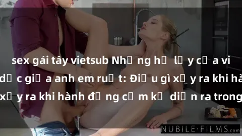 sex gái tây vietsub Những hệ lụy của việc có quan hệ tình dục giữa anh em ruột: Điều gì xảy ra khi hành động cấm kỵ diễn ra trong gia đình?