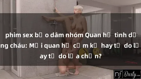 phim sex bạo dâm nhóm Quan hệ tình dục giữa ông cháu: Mối quan hệ cấm kỵ hay tự do lựa chọn?