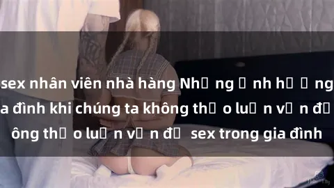 sex nhân viên nhà hàng Những ảnh hưởng đến tình cảm gia đình khi chúng ta không thảo luận vấn đề sex trong gia đình