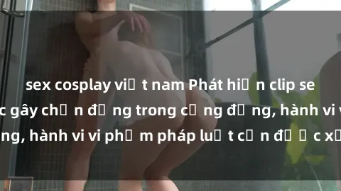 sex cosplay việt nam Phát hiện clip sex quay lén: Sự việc gây chấn động trong cộng đồng, hành vi vi phạm pháp luật cần được xử lý nghiêm