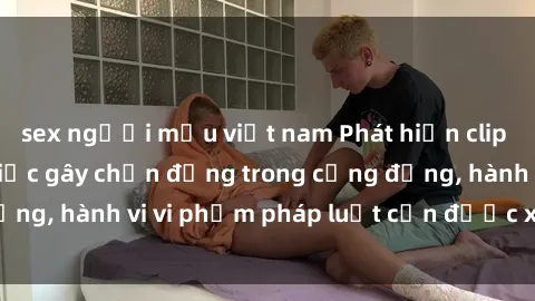 sex người mẫu việt nam Phát hiện clip sex quay lén: Sự việc gây chấn động trong cộng đồng, hành vi vi phạm pháp luật cần được xử lý nghiêm