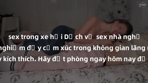 sex trong xe hơi Dịch vụ sex nhà nghỉ đẳng cấp: Trải nghiệm đầy cảm xúc trong không gian lãng mạn, đầy kích thích. Hãy đặt phòng ngay hôm nay để thỏa mãn khát khao của bạn!